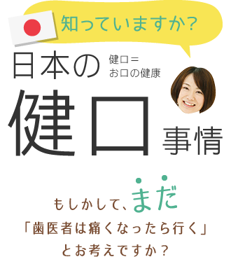 知っていますか?日本の健口事情。もしかして、まだ「歯医者は痛くなったら行く」とお考えですか?