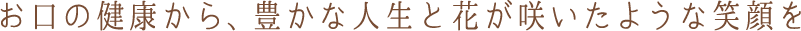 お口の健康から、豊かな人生と花が咲いたような笑顔を