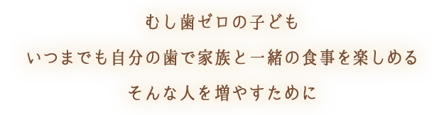むし歯ゼロの子どもいつまでも自分の歯で家族と一緒の食事を楽しめるそんな人を増やすために