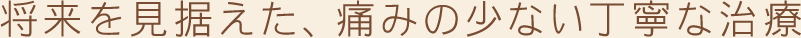 将来を見据えた、痛みの少ない丁寧な治療